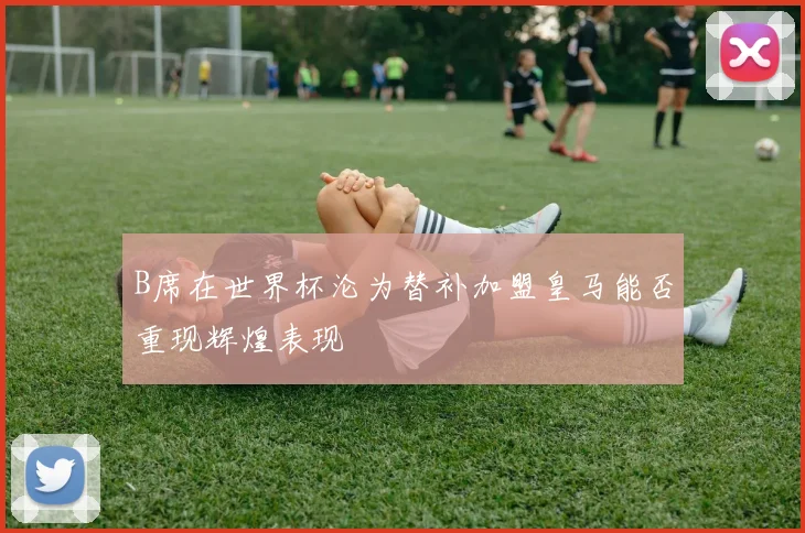B席在世界杯沦为替补加盟皇马能否重现辉煌表现