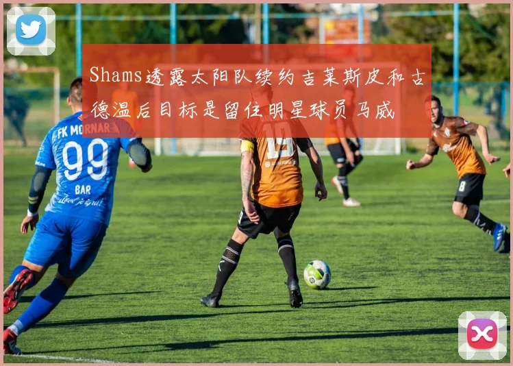 Shams透露太阳队续约吉莱斯皮和古德温后目标是留住明星球员马威