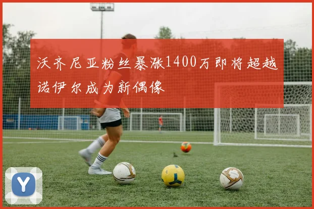 沃齐尼亚粉丝暴涨1400万即将超越诺伊尔成为新偶像