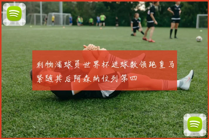 利物浦球员世界杯进球数领跑皇马紧随其后阿森纳位列第四