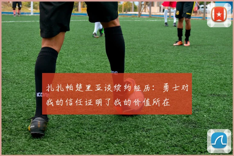 扎扎帕楚里亚谈续约经历：勇士对我的信任证明了我的价值所在