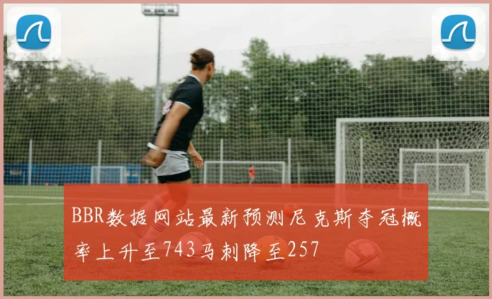 BBR数据网站最新预测尼克斯夺冠概率上升至743马刺降至257