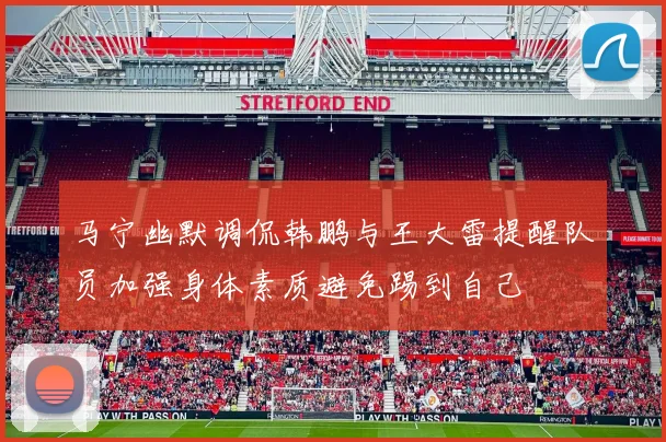 马宁幽默调侃韩鹏与王大雷提醒队员加强身体素质避免踢到自己