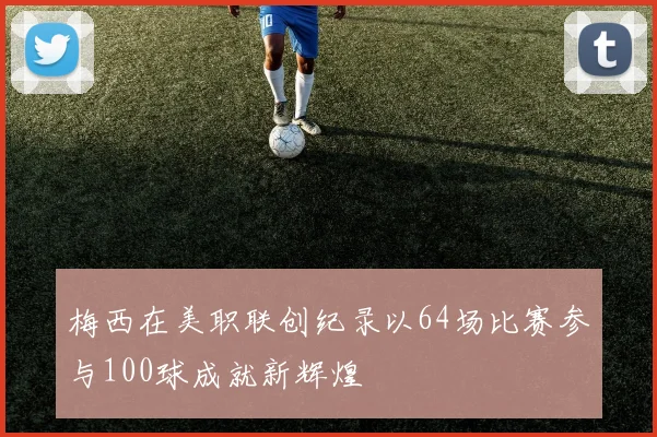 梅西在美职联创纪录以64场比赛参与100球成就新辉煌