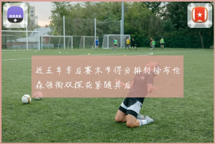 近五年季后赛末节得分排行榜布伦森领衔双探花紧随其后