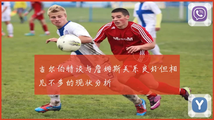 吉尔伯特谈与詹姆斯关系良好但相见不多的现状分析