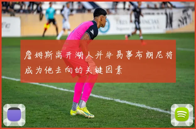 詹姆斯离开湖人并非易事布朗尼将成为他去向的关键因素