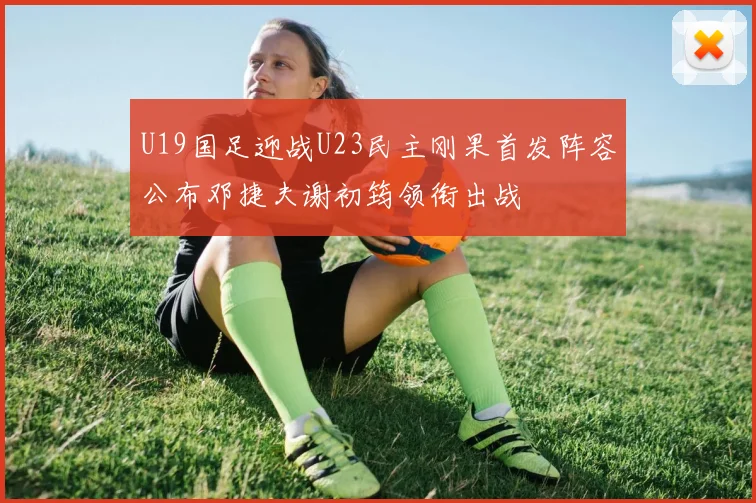 U19国足迎战U23民主刚果首发阵容公布邓捷夫谢初筠领衔出战