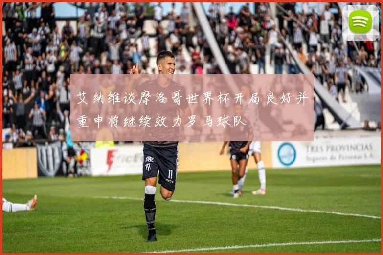 艾纳维谈摩洛哥世界杯开局良好并重申将继续效力罗马球队