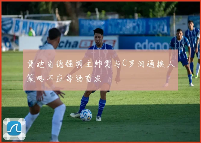 费迪南德强调主帅需与C罗沟通换人策略不应每场首发