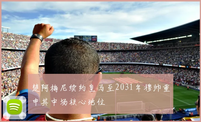楚阿梅尼续约皇马至2031年穆帅重申其中场核心地位