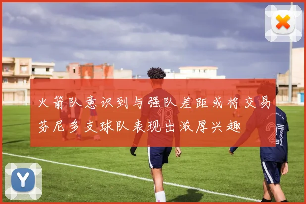 火箭队意识到与强队差距或将交易芬尼多支球队表现出浓厚兴趣