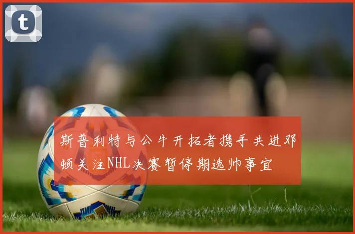 斯普利特与公牛开拓者携手共进邓顿关注NHL决赛暂停期选帅事宜