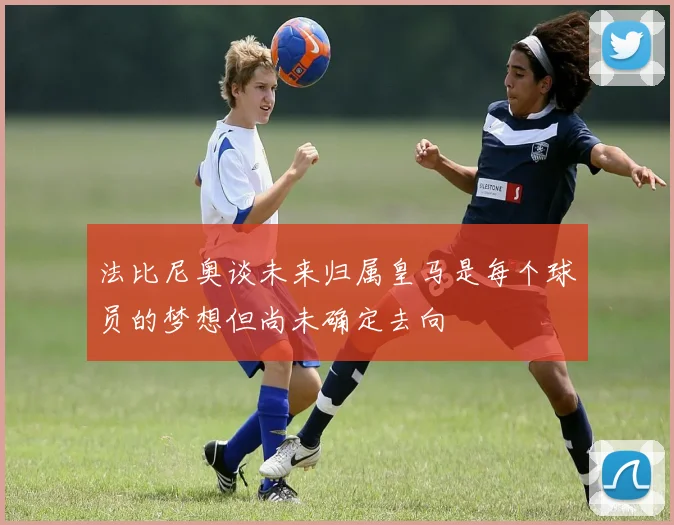 法比尼奥谈未来归属皇马是每个球员的梦想但尚未确定去向