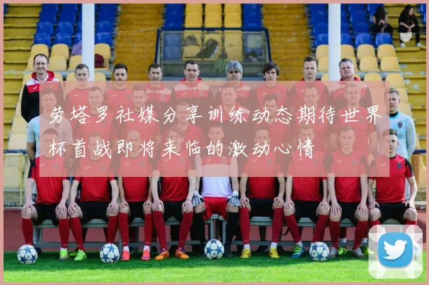 劳塔罗社媒分享训练动态期待世界杯首战即将来临的激动心情